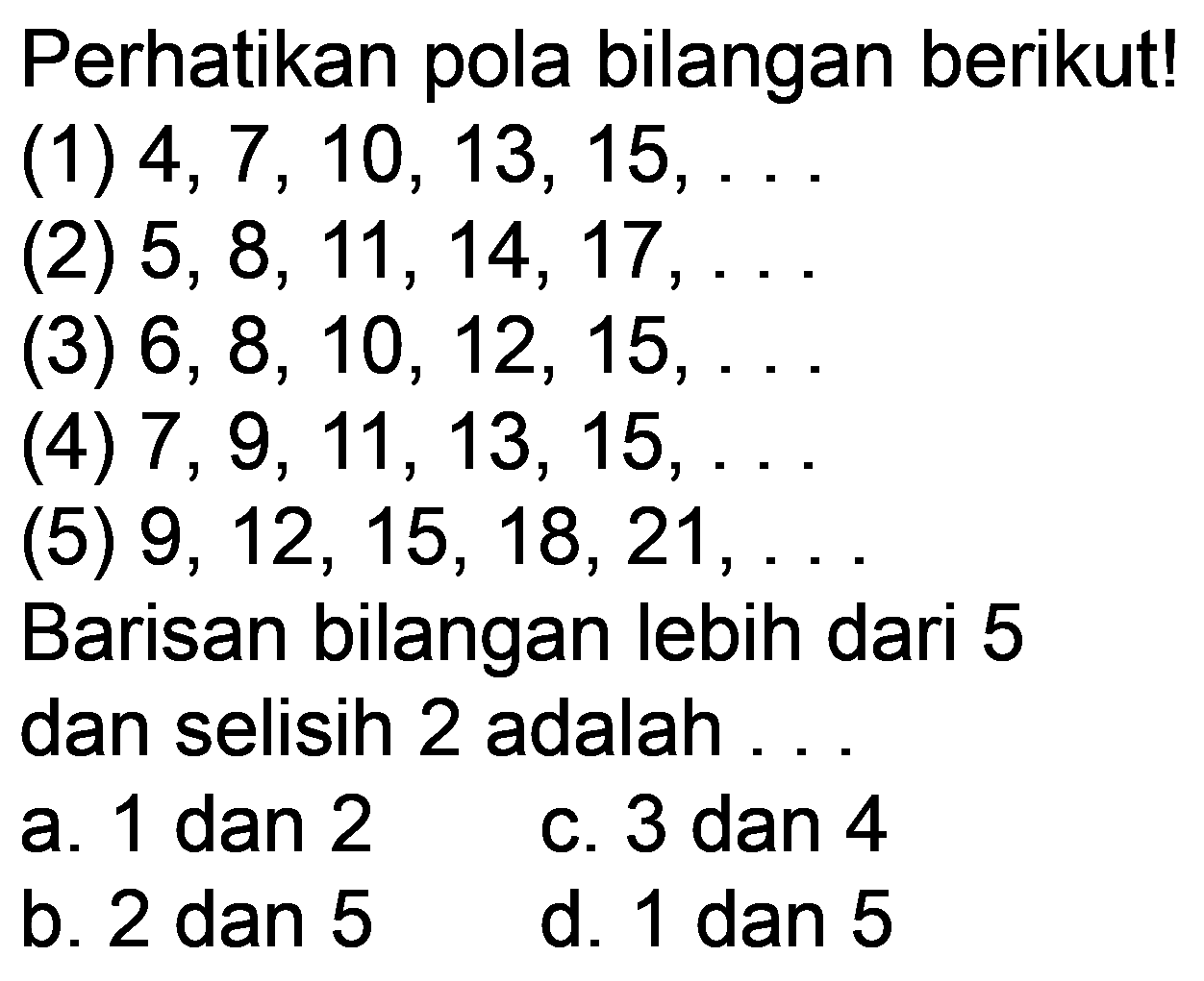 Perhatikan pola bilangan berikut!
(1)  4,7,10,13,15, ... 
(2)  5,8,11,14,17, ... 
(3)  6,8,10,12,15, ... 
(4)  7,9,11,13,15, ... 
(5)  9,12,15,18,21, ... 
Barisan bilangan lebih dari 5 dan selisih 2 adalah ..
a. 1 dan 2
c. 3 dan 4
b. 2 dan 5
d. 1 dan 5