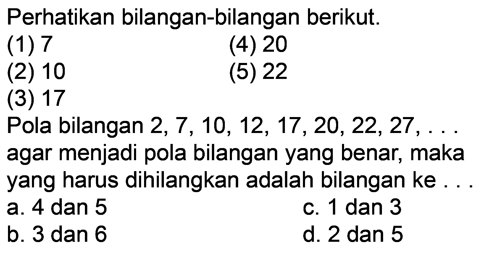 Perhatikan bilangan-bilangan berikut.
(1) 7
(4) 20
(2) 10
(5) 22
(3) 17
Pola bilangan  2,7,10,12,17,20,22,27, ...  agar menjadi pola bilangan yang benar, maka yang harus dihilangkan adalah bilangan ke...
a. 4 dan 5
c. 1 dan 3
b. 3 dan 6
d. 2 dan 5