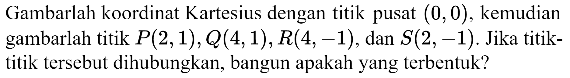 Gambarlah koordinat Kartesius dengan titik pusat  (0,0) , kemudian gambarlah titik  P(2,1), Q(4,1), R(4,-1) , dan  S(2,-1) . Jika titiktitik tersebut dihubungkan, bangun apakah yang terbentuk?