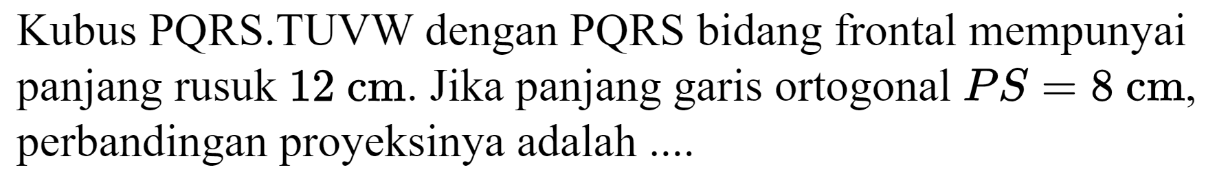 Kubus  PQRS .TUVW dengan  PQRS  bidang frontal mempunyai panjang rusuk  12 cm . Jika panjang garis ortogonal  P S=8 cm , perbandingan proyeksinya adalah ....