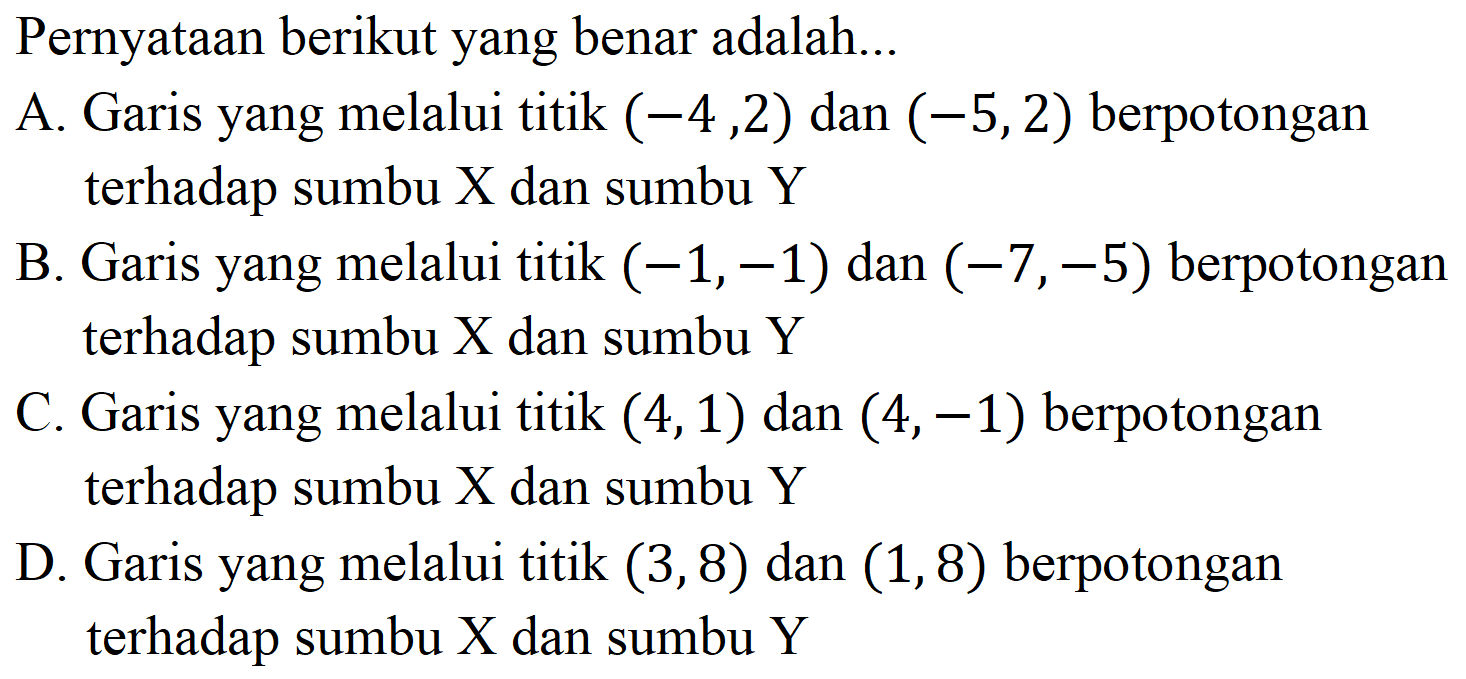 Pernyataan berikut yang benar adalah...
A. Garis yang melalui titik  (-4,2)  dan  (-5,2)  berpotongan terhadap sumbu  X  dan sumbu  Y 
B. Garis yang melalui titik  (-1,-1)  dan  (-7,-5)  berpotongan terhadap sumbu  X  dan sumbu  Y 
C. Garis yang melalui titik  (4,1)  dan  (4,-1)  berpotongan terhadap sumbu  X  dan sumbu  Y 

D. Garis yang melalui titik  (3,8)  dan  (1,8)  berpotongan terhadap sumbu  X  dan sumbu  Y 