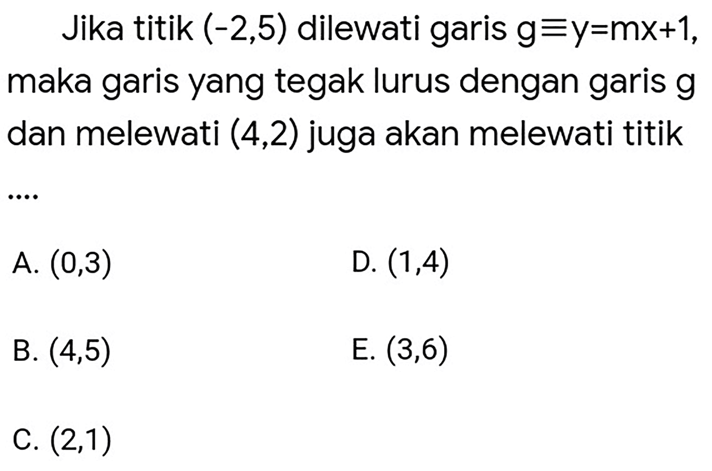 Jika titik  (-2,5)  dilewati garis  g ekuivalen y=m x+1 , maka garis yang tegak lurus dengan garis  g  dan melewati  (4,2)  juga akan melewati titik
A.  (0,3) 
D.  (1,4) 
B.  (4,5) 
E.  (3,6) 
C.  (2,1) 