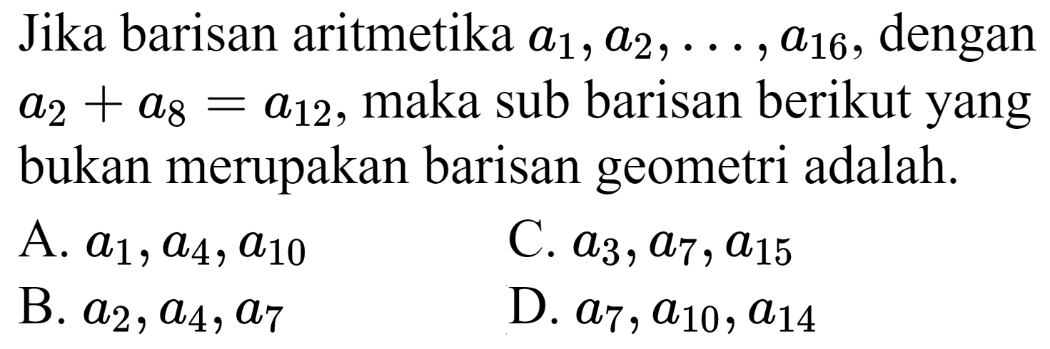 Jika barisan aritmetika  a_(1), a_(2), ..., a_(16) , dengan  a_(2)+a_(8)=a_(12) , maka sub barisan berikut yang bukan merupakan barisan geometri adalah.
A.  a_(1), a_(4), a_(10) 
C.  a_(3), a_(7), a_(15) 
B.  a_(2), a_(4), a_(7) 
D.  a_(7), a_(10), a_(14) 