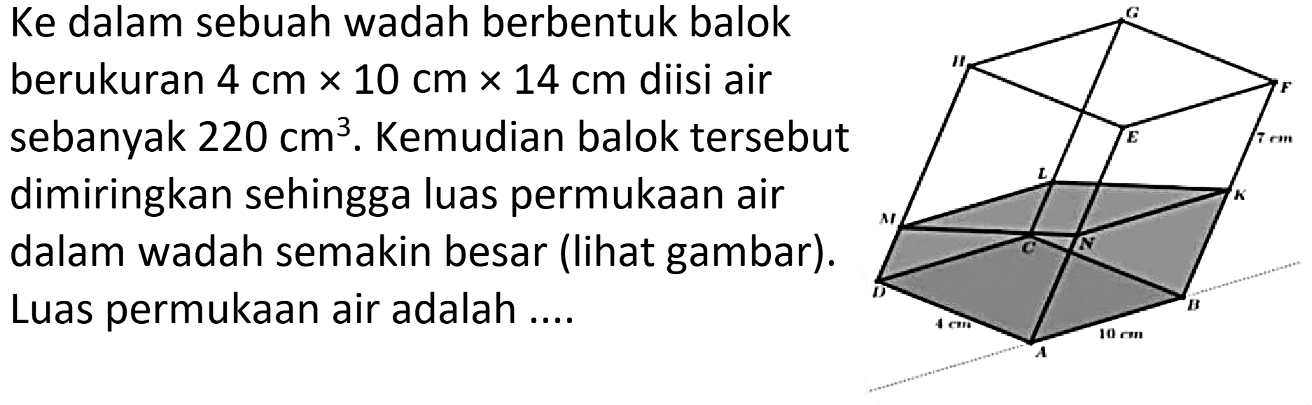Ke dalam sebuah wadah berbentuk balok
berukuran  4 cm x 10 cm x 14 cm  diisi air
sebanyak  220 cm^3 . Kemudian balok tersebut
dimiringkan sehingga luas permukaan air
dalam wadah semakin besar (lihat gambar).
Luas permukaan air adalah....
G H F E L M K O N D B A
4 cm 10 cm