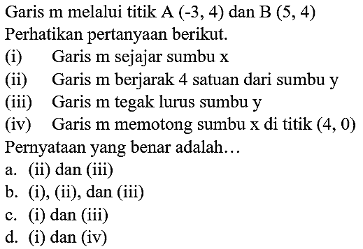 Garis  m  melalui titik A  (-3,4)  dan  B(5,4)  Perhatikan pertanyaan berikut.
(i) Garis  m  sejajar sumbu  x 
(ii) Garis  m  berjarak 4 satuan dari sumbu  y 
(iii) Garis  m  tegak lurus sumbu  y 
(iv) Garis  m  memotong sumbu  x  di titik  (4,0)  Pernyataan yang benar adalah...
a. (ii) dan (iii)
b. (i), (ii), dan (iii)
c. (i) dan (iii)
d. (i) dan (iv)