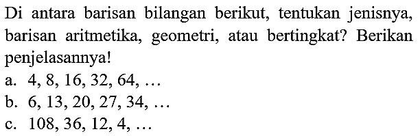 Di antara barisan bilangan berikut, tentukan jenisnya, barisan aritmetika, geometri, atau bertingkat? Berikan penjelasannya!
a.  4,8,16,32,64, ... 
b.  6,13,20,27,34, ... 
c.  108,36,12,4, ... 