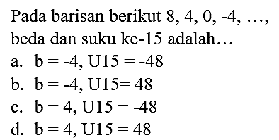 Pada barisan berikut  8,4,0,-4, ... , beda dan suku ke-15 adalah...
a.  b=-4, U 15=-48 
b.  b=-4, U 15=48 
c.  b=4, U 15=-48 
d.  b=4, U 15=48 