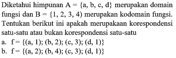 Diketahui himpunan  A={a, b, c, d}  merupakan domain fungsi dan  B={1,2,3,4)  merupakan kodomain fungsi. Tentukan berikut ini apakah merupakaan korespondensi satu-satu atau bukan korespondensi satu-satu
a.  f={(a, 1) ;(b, 2) ;(c, 3) ;(d, 1)} 
b.  f={(a, 2) ;(b, 4) ;(c, 3) ;(d, 1)} 