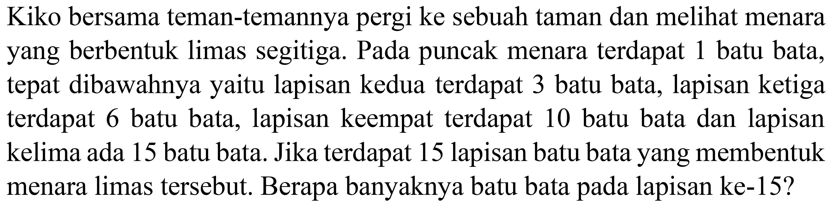 Kiko bersama teman-temannya pergi ke sebuah taman dan melihat menara yang berbentuk limas segitiga. Pada puncak menara terdapat 1 batu bata, tepat dibawahnya yaitu lapisan kedua terdapat 3 batu bata, lapisan ketiga terdapat 6 batu bata, lapisan keempat terdapat 10 batu bata dan lapisan kelima ada 15 batu bata. Jika terdapat 15 lapisan batu bata yang membentuk menara limas tersebut. Berapa banyaknya batu bata pada lapisan ke-15?