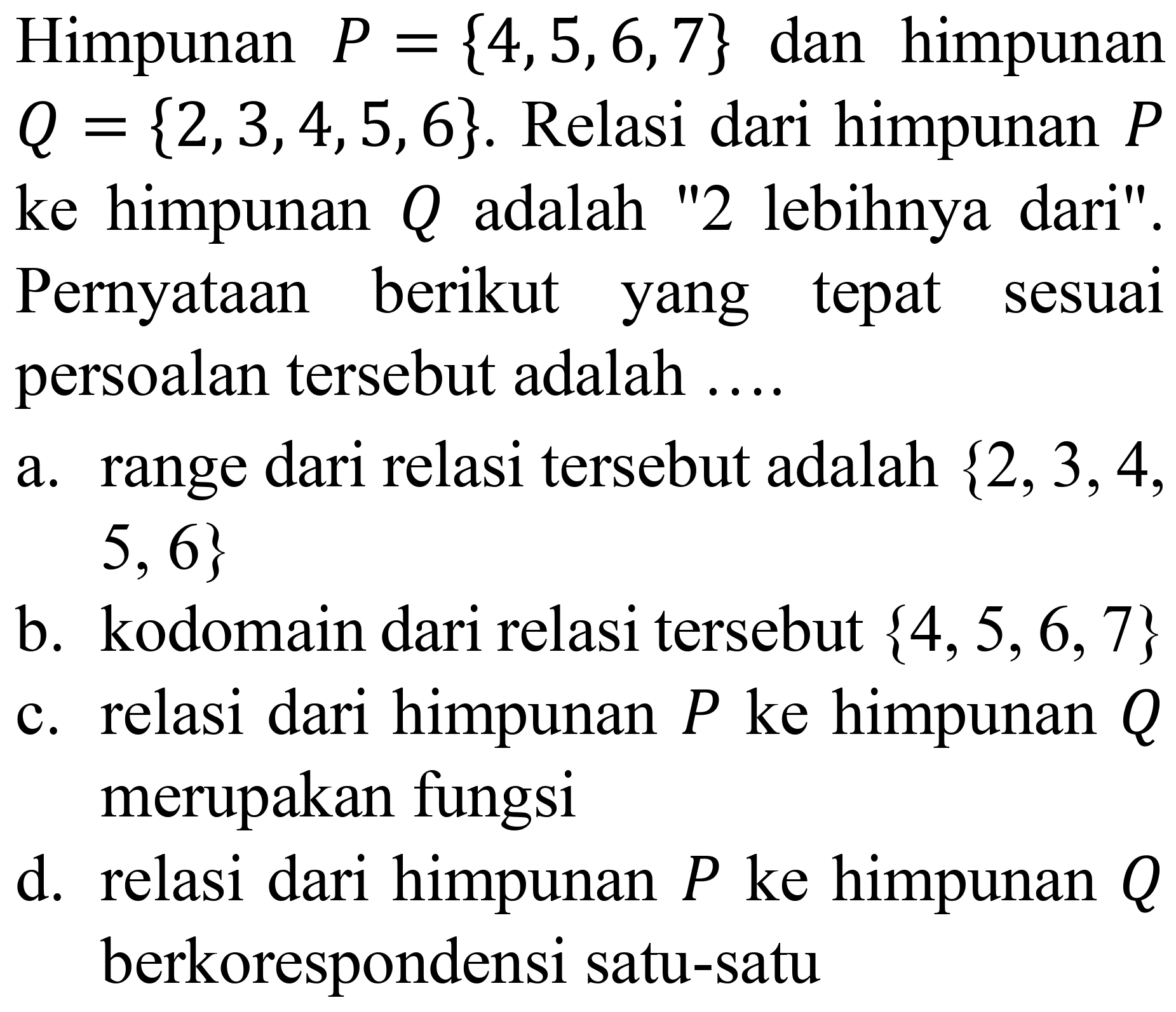 Himpunan  P={4,5,6,7}  dan himpunan  Q={2,3,4,5,6} . Relasi dari himpunan  P  ke himpunan  Q  adalah "2 lebihnya dari". Pernyataan berikut yang tepat sesuai persoalan tersebut adalah ....
a. range dari relasi tersebut adalah  {2,3,4 ,  5,6} 
b. kodomain dari relasi tersebut  {4,5,6,7} 
c. relasi dari himpunan  P  ke himpunan  Q  merupakan fungsi
d. relasi dari himpunan  P  ke himpunan  Q  berkorespondensi satu-satu