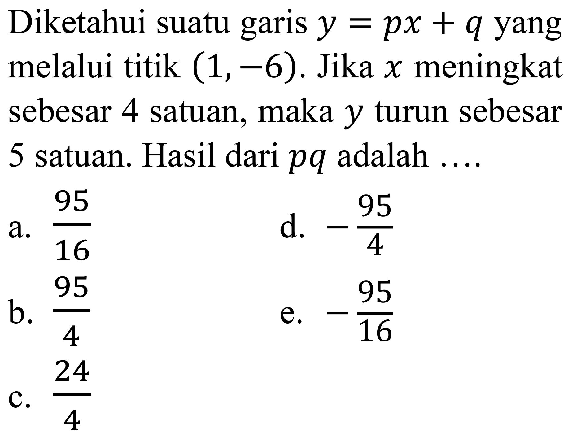 Diketahui suatu garis  y=p x+q  yang melalui titik  (1,-6) . Jika  x  meningkat sebesar 4 satuan, maka  y  turun sebesar 5 satuan. Hasil dari  p q  adalah ....
a.  (95)/(16) 
d.  -(95)/(4) 
b.  (95)/(4) 
e.  -(95)/(16) 
C.  (24)/(4) 