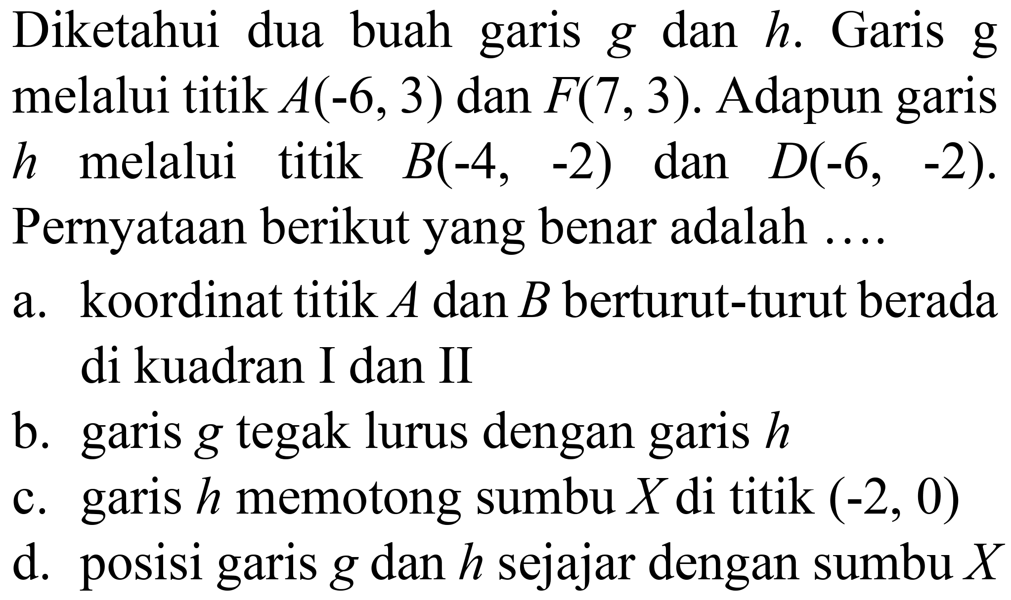 Diketahui dua buah garis  g  dan  h . Garis  g  melalui titik  A(-6,3)  dan  F(7,3) . Adapun garis  h  melalui titik  B(-4,-2)  dan  D(-6,-2) . Pernyataan berikut yang benar adalah ....
a. koordinat titik  A  dan  B  berturut-turut berada di kuadran I dan II
b. garis  g  tegak lurus dengan garis  h 
c. garis  h  memotong sumbu  X  di titik  (-2,0) 
d. posisi garis  g  dan  h  sejajar dengan sumbu  X 