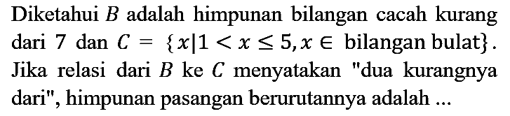 Diketahui  B  adalah himpunan bilangan cacah kurang dari 7 dan  C={x | 1<x <= 5, x in  bilangan bulat  } . Jika relasi dari  B  ke  C  menyatakan "dua kurangnya dari", himpunan pasangan berurutannya adalah ...