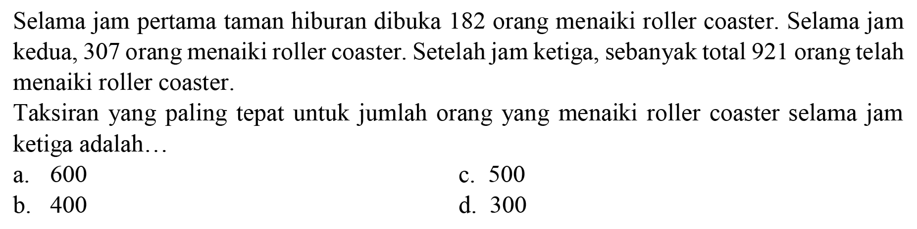 Selama jam pertama taman hiburan dibuka 182 orang menaiki roller coaster. Selama jam kedua, 307 orang menaiki roller coaster. Setelah jam ketiga, sebanyak total 921 orang telah menaiki roller coaster.

Taksiran yang paling tepat untuk jumlah orang yang menaiki roller coaster selama jam ketiga adalah...
a. 600
c. 500
b. 400
d. 300