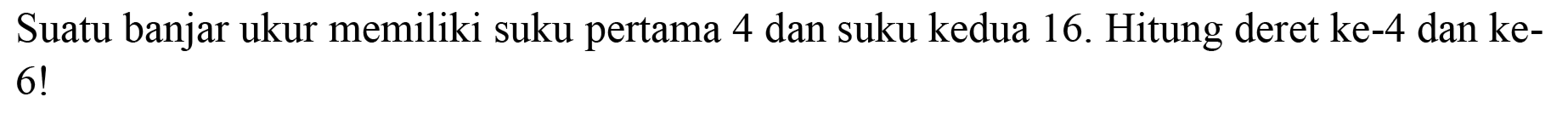 Suatu banjar ukur memiliki suku pertama 4 dan suku kedua 16 . Hitung deret ke-4 dan ke 6 !