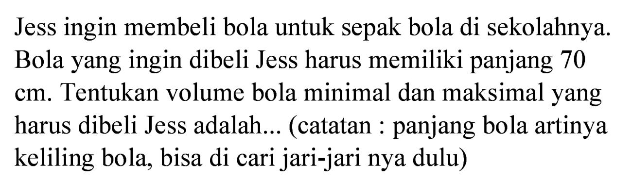 Jess ingin membeli bola untuk sepak bola di sekolahnya. Bola yang ingin dibeli Jess harus memiliki panjang 70 cm. Tentukan volume bola minimal dan maksimal yang harus dibeli Jess adalah... (catatan : panjang bola artinya keliling bola, bisa di cari jari-jari nya dulu)