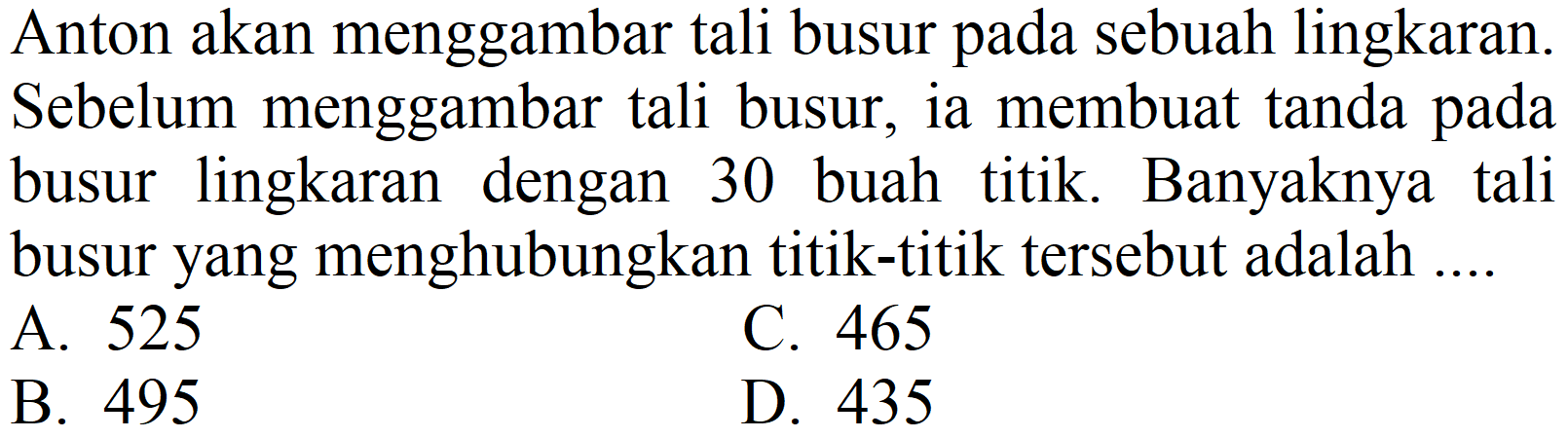 Anton akan menggambar tali busur pada sebuah lingkaran. Sebelum menggambar tali busur, ia membuat tanda pada busur lingkaran dengan 30 buah titik. Banyaknya tali busur yang menghubungkan titik-titik tersebut adalah .... 