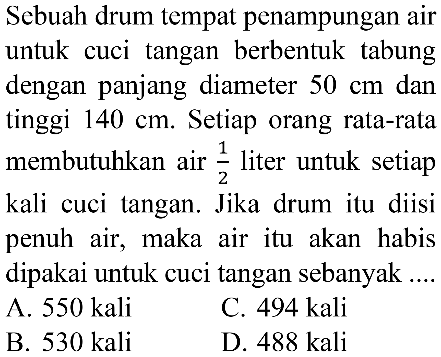 Sebuah drum tempat penampungan air untuk cuci tangan berbentuk tabung dengan panjang diameter  50 cm  dan tinggi  140 cm . Setiap orang rata-rata membutuhkan air  (1)/(2)  liter untuk setiap kali cuci tangan. Jika drum itu diisi penuh air, maka air itu akan habis dipakai untuk cuci tangan sebanyak.
A.  550 kali 
C. 494 kali
B.  530 kali 
D.  488 kali 