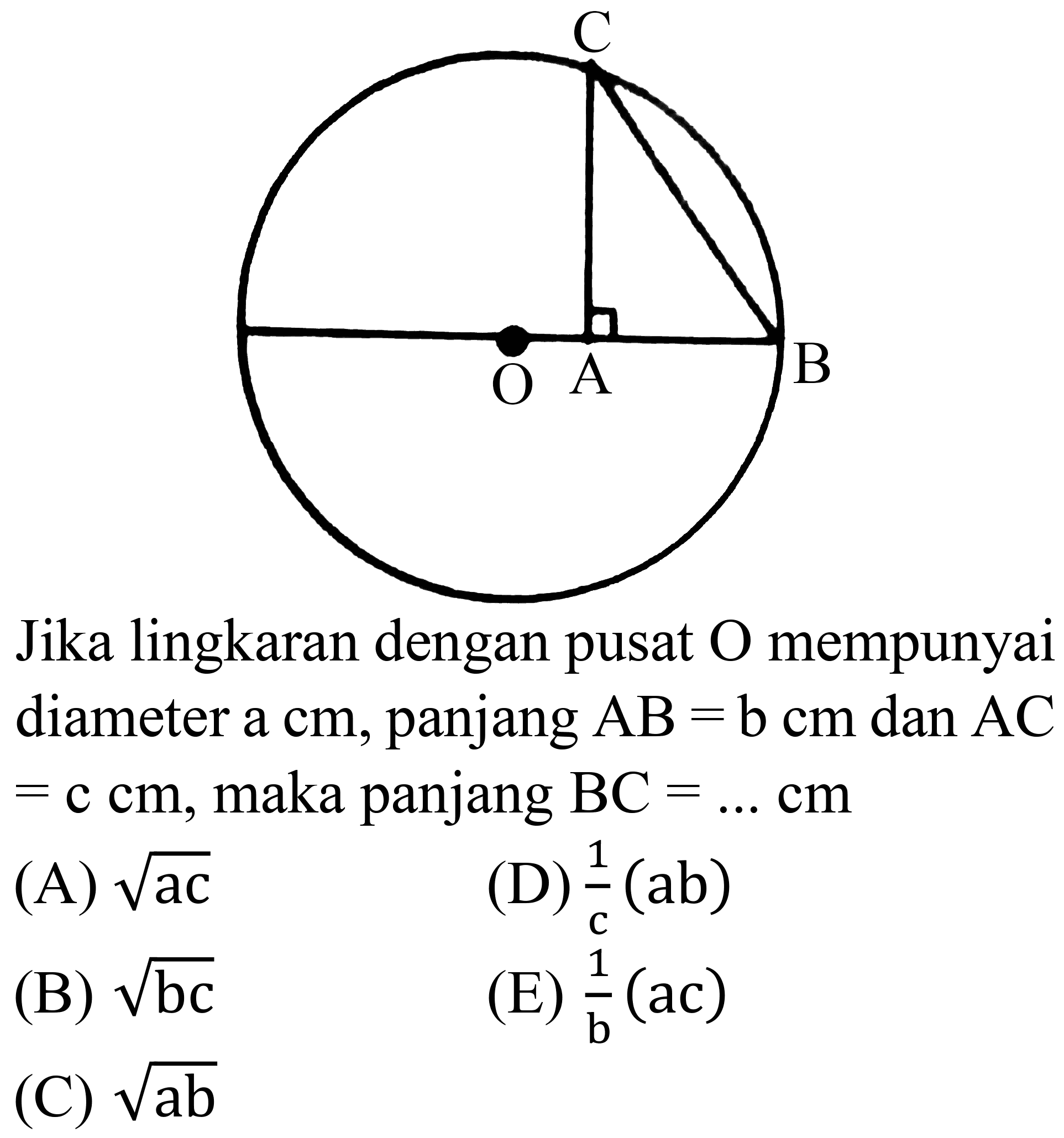 Jika lingkaran dengan pusat  O  mempunyai diameter a cm, panjang  AB=bcm  dan  AC   =ccm , maka panjang  BC=... cm 
(A)  akar(ac) 
(D)  (1)/(c)(a b) 
(B)  akar(b c) 
(E)  (1)/(b)(ac) 
(C)  akar(a b) 