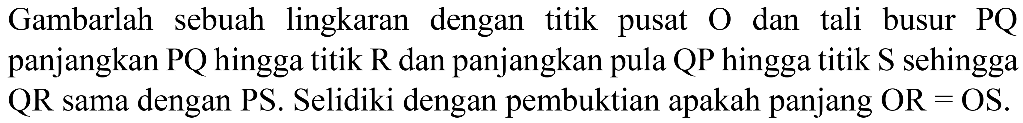 Gambarlah sebuah lingkaran dengan titik pusat  O  dan tali busur  P Q  panjangkan  P Q  hingga titik  R  dan panjangkan pula  Q P  hingga titik  S  sehingga QR sama dengan PS. Selidiki dengan pembuktian apakah panjang OR  =  OS.