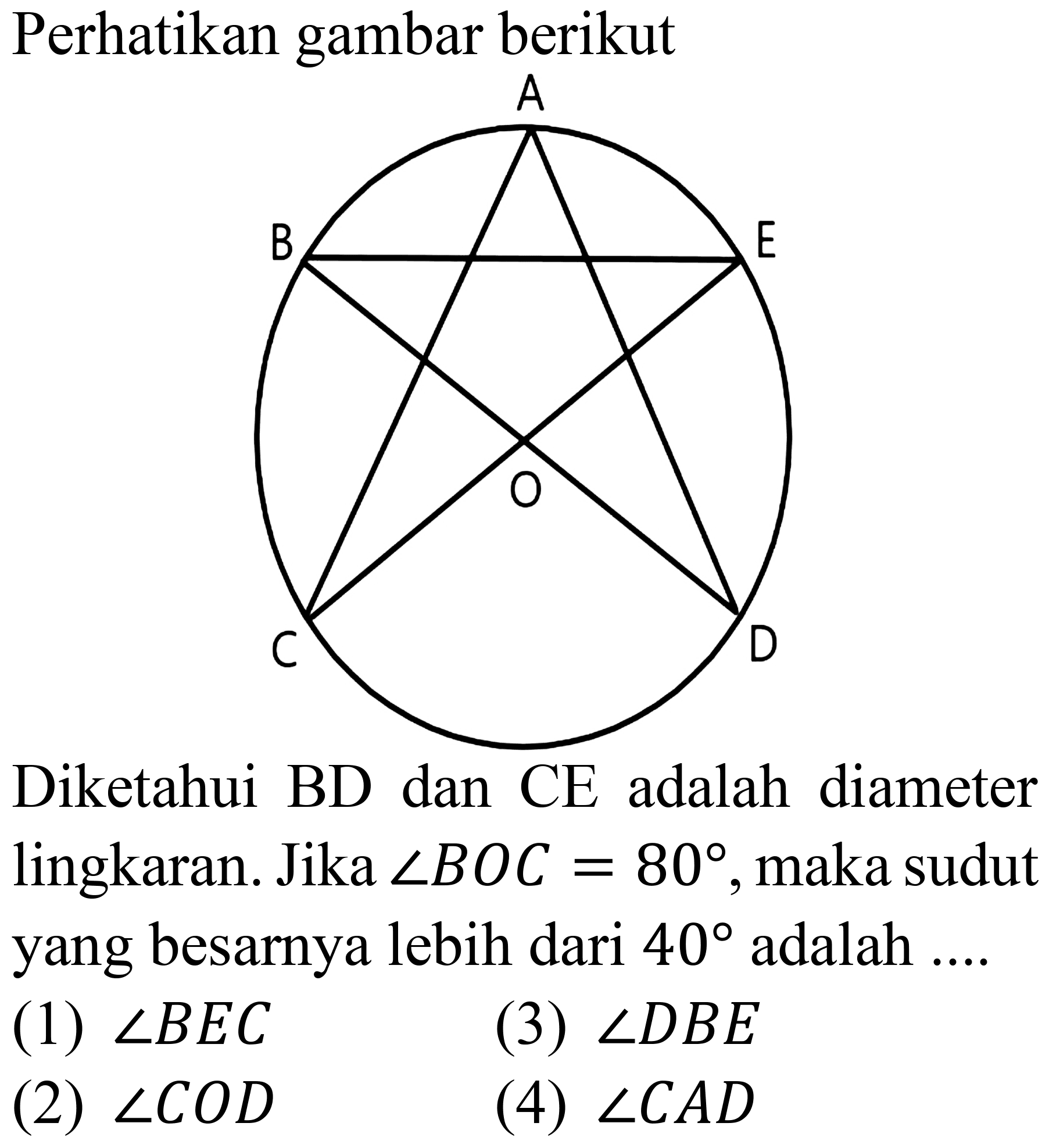 Perhatikan gambar berikut
A B E O C D
Diketahui BD dan CE adalah diameter lingkaran. Jika  sudut B O C=80 , maka sudut yang besarnya lebih dari  40  adalah ....
(1)  sudut B E C 
(3)  sudut D B E 
(2)  sudut C O D 
(4)  sudut C A D 