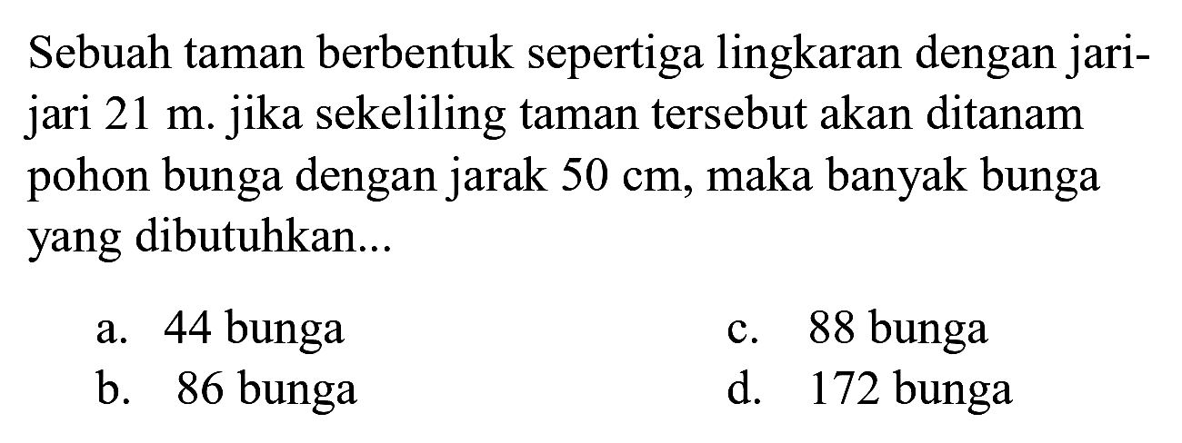 Sebuah taman berbentuk sepertiga lingkaran dengan jarijari  21 m . jika sekeliling taman tersebut akan ditanam pohon bunga dengan jarak  50 cm , maka banyak bunga yang dibutuhkan...
a. 44 bunga
c. 88 bunga
b. 86 bunga
d. 172 bunga