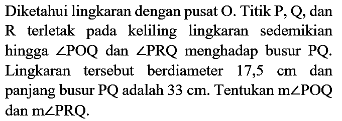 Diketahui lingkaran dengan pusat  O . Titik  P, Q , dan  R  terletak pada keliling lingkaran sedemikian hingga  sudut P O Q  dan  sudut P R Q  menghadap busur  P Q . Lingkaran tersebut berdiameter  17,5 cm  dan panjang busur  P Q  adalah  33 cm . Tentukan  m sudut POQ  dan  m sudut P R Q .