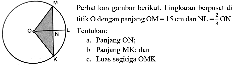 O M N L K
Perhatikan gambar berikut. Lingkaran berpusat di titik  O  dengan panjang  OM=15 cm  dan  NL=(2)/(3) ON . Tentukan:
a. Panjang ON;
b. Panjang MK; dan
c. Luas segitiga  OMK 