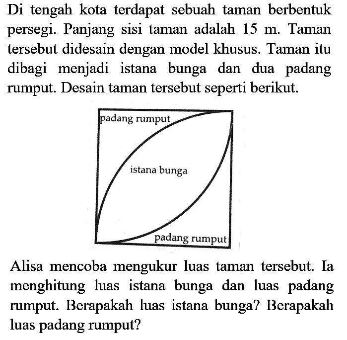 Di tengah kota terdapat sebuah taman berbentuk persegi. Panjang sisi taman adalah  15 m . Taman tersebut didesain dengan model khusus. Taman itu dibagi menjadi istana bunga dan dua padang rumput. Desain taman tersebut seperti berikut.

Alisa mencoba mengukur luas taman tersebut. Ia menghitung luas istana bunga dan luas padang rumput. Berapakah luas istana bunga? Berapakah luas padang rumput?