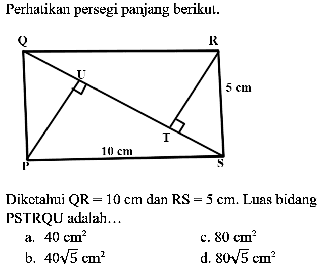 Perhatikan persegi panjang berikut.
Q R V 5 cm T 10 cm P S
Diketahui  QR=10 cm  dan  RS=5 cm . Luas bidang PSTRQU adalah...
a.  40 cm^(2) 
c.  80 cm^(2) 
b.  40 akar(5) cm^(2) 
d.  80 akar(5) cm^(2) 