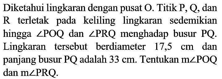 Diketahui lingkaran dengan pusat  O . Titik  P, Q , dan  R  terletak pada keliling lingkaran sedemikian hingga  sudut POQ  dan  sudut PRQ  menghadap busur  PQ . Lingkaran tersebut berdiameter  17,5 cm  dan panjang busur  P Q  adalah  33 cm . Tentukan  m sudut POQ  dan  m sudut PRQ .