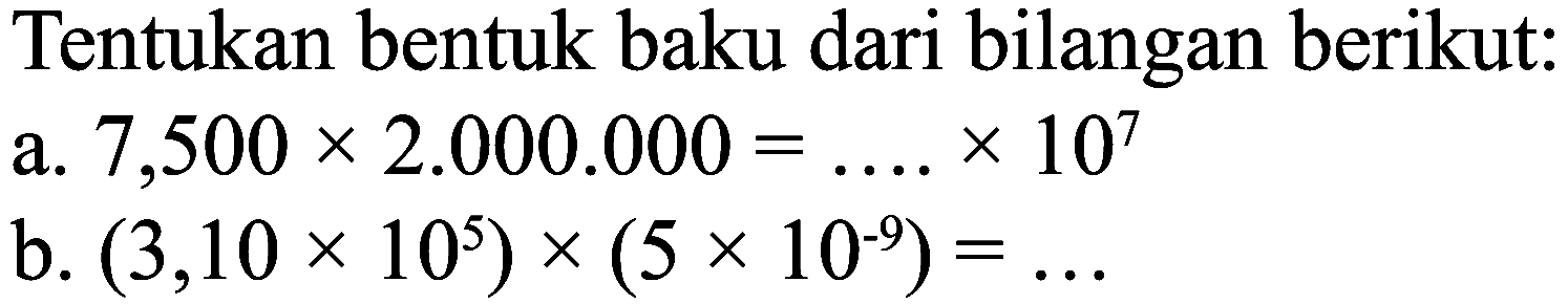 Tentukan bentuk baku dari bilangan berikut:
a.  7,500 x 2.000 .000=... x 10^(7) 
b.  (3,10 x 10^(5)) x(5 x 10^(-9))=... 