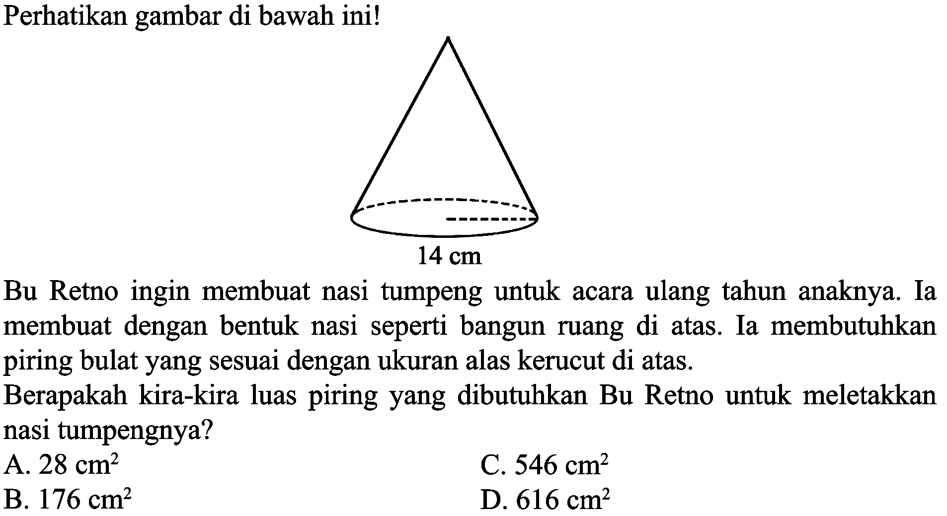 Perhatikan gambar di bawah ini! 14 cm 
Bu Retno ingin membuat nasi tumpeng untuk acara ulang tahun anaknya. Ia membuat dengan bentuk nasi seperti bangun ruang di atas. Ia membutuhkan piring bulat yang sesuai dengan ukuran alas kerucut di atas. Berapakah kira-kira luas piring yang dibutuhkan Bu Retno untuk meletakkan nasi tumpengnya?