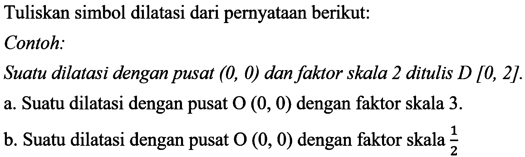 Tuliskan simbol dilatasi dari pernyataan berikut:
Contoh:
Suatu dilatasi dengan pusat  (0,0)  dan faktor skala 2 ditulis  D[0,2] .
a. Suatu dilatasi dengan pusat   O(0,0)  dengan faktor skala  3 . 
b. Suatu dilatasi dengan pusat  O(0,0)  dengan faktor skala  1/2