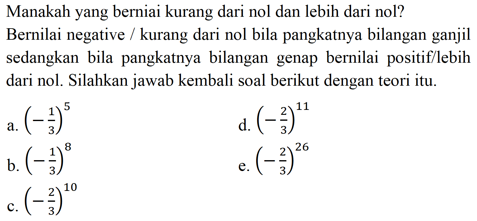 Manakah yang berniai kurang dari nol dan lebih dari nol?
Bernilai negative / kurang dari nol bila pangkatnya bilangan ganjil sedangkan bila pangkatnya bilangan genap bernilai positif/lebih dari nol. Silahkan jawab kembali soal berikut dengan teori itu.
a.  (-(1)/(3))^(5) 
d.  (-(2)/(3))^(11) 
b.  (-(1)/(3))^(8) 
e.  (-(2)/(3))^(26) 
c.  (-(2)/(3))^(10) 