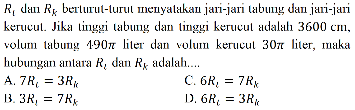 Rt dan Rk berturut-turut menyatakan jari-jari tabung dan jari-jari kerucut. Jika tinggi tabung dan tinggi kerucut adalah 3600 cm, volum tabung 490 pi liter dan volum kerucut 30 pi liter, maka hubungan antara Rt dan Rk adalah....