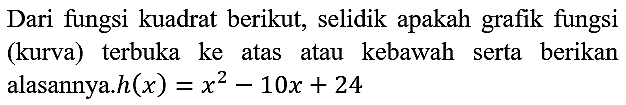 Dari fungsi kuadrat berikut, selidik apakah grafik fungsi (kurva) terbuka ke atas atau kebawah serta berikan alasannya.  h(x)=x^(2)-10 x+24