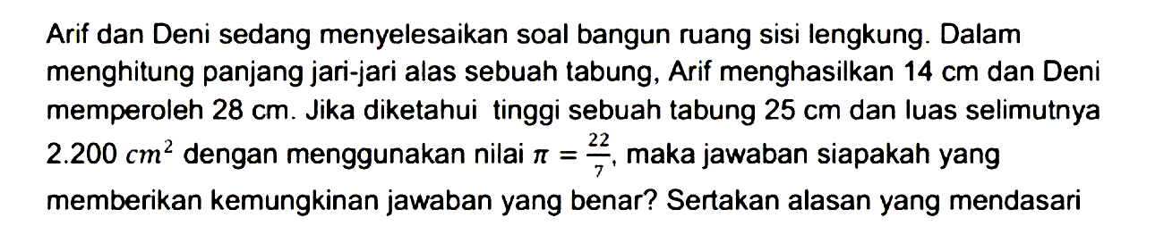 Arif dan Deni sedang menyelesaikan soal bangun ruang sisi lengkung. Dalam menghitung panjang jari-jari alas sebuah tabung, Arif menghasilkan 14 cm dan Deni memperoleh 28 cm. Jika diketahui tinggi sebuah tabung 25 cm dan luas selimutnya 2.200 cm^2 dengan menggunakan nilai pi=22/7, maka jawaban siapakah yang memberikan kemungkinan jawaban yang benar? Sertakan alasan yang mendasari 