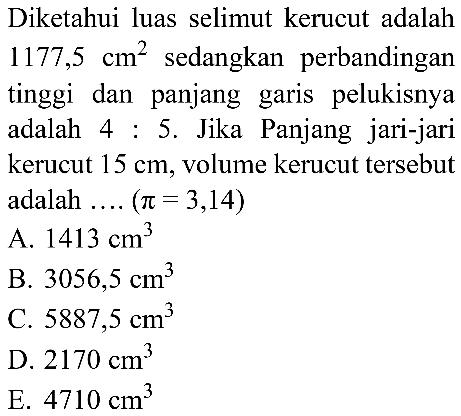 Diketahui luas selimut kerucut adalah  1177,5 cm^(2)  sedangkan perbandingan tinggi dan panjang garis pelukisnya adalah  4: 5 . Jika Panjang jari-jari kerucut  15 cm , volume kerucut tersebut adalah  ... .(pi=3,14) 
A.  1413 cm^(3) 
B.  3056,5 cm^(3) 
C.  5887,5 cm^(3) 
D.  2170 cm^(3) 
E.  4710 cm^(3) 