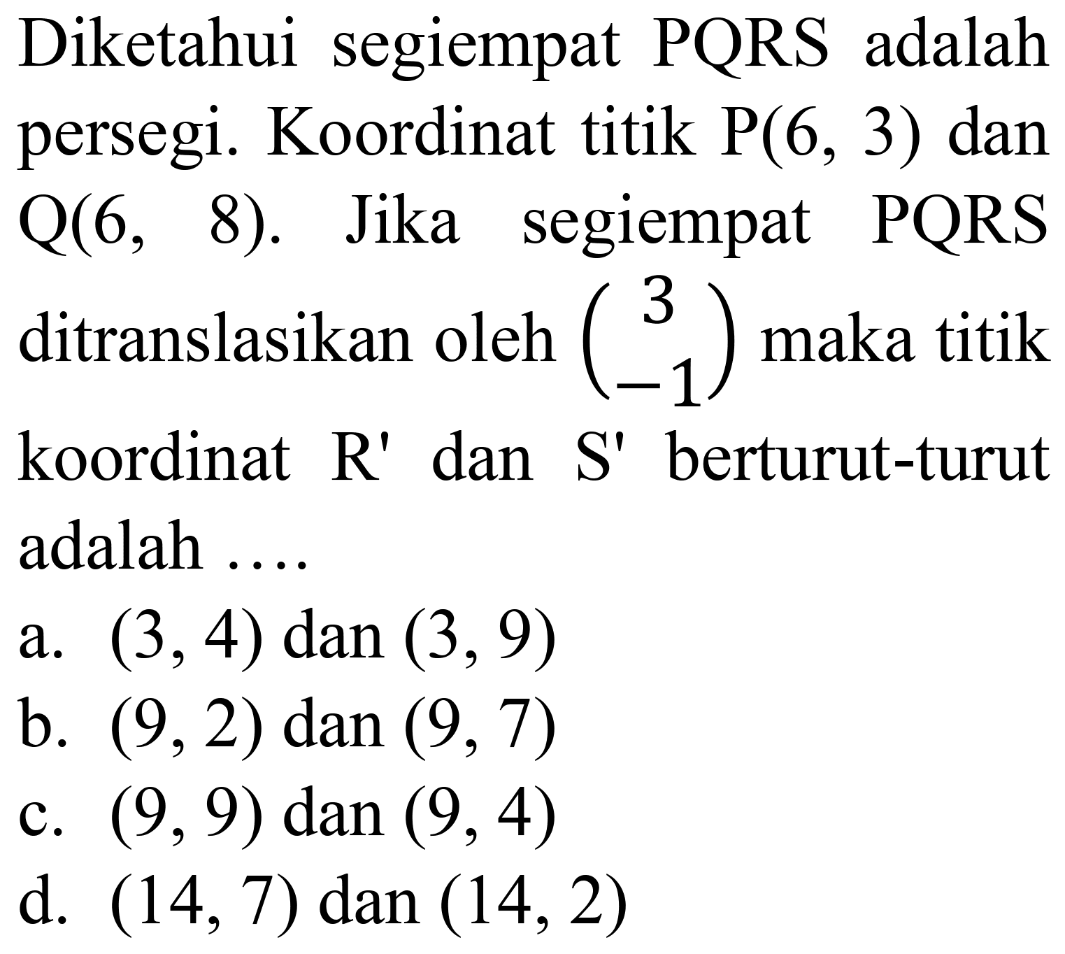 Diketahui segiempat PQRS adalah persegi. Koordinat titik  P(6,3)  dan  Q(6,8) .  Jika segiempat PQRS ditranslasikan oleh  (3  -1)  maka titik koordinat  R'  dan  S'  berturut-turut adalah ....
a.  (3,4) dan(3,9) 
b.  (9,2) dan(9,7) 
c.  (9,9)  dan  (9,4) 
d.  (14,7) dan(14,2) 