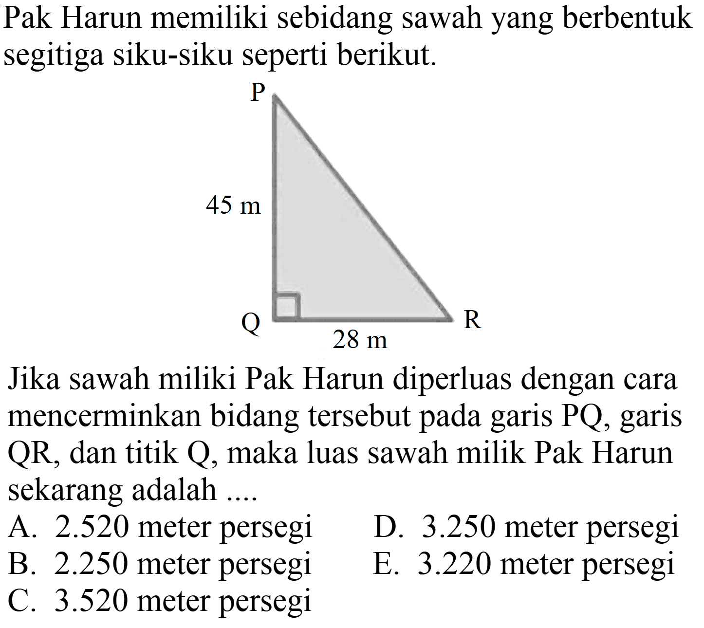 Pak Harun memiliki sebidang sawah yang berbentuk segitiga siku-siku seperti berikut.
P Q R 28 m 45 m 
Jika sawah miliki Pak Harun diperluas dengan cara mencerminkan bidang tersebut pada garis  P Q , garis  QR , dan titik Q, maka luas sawah milik Pak Harun sekarang adalah ....
