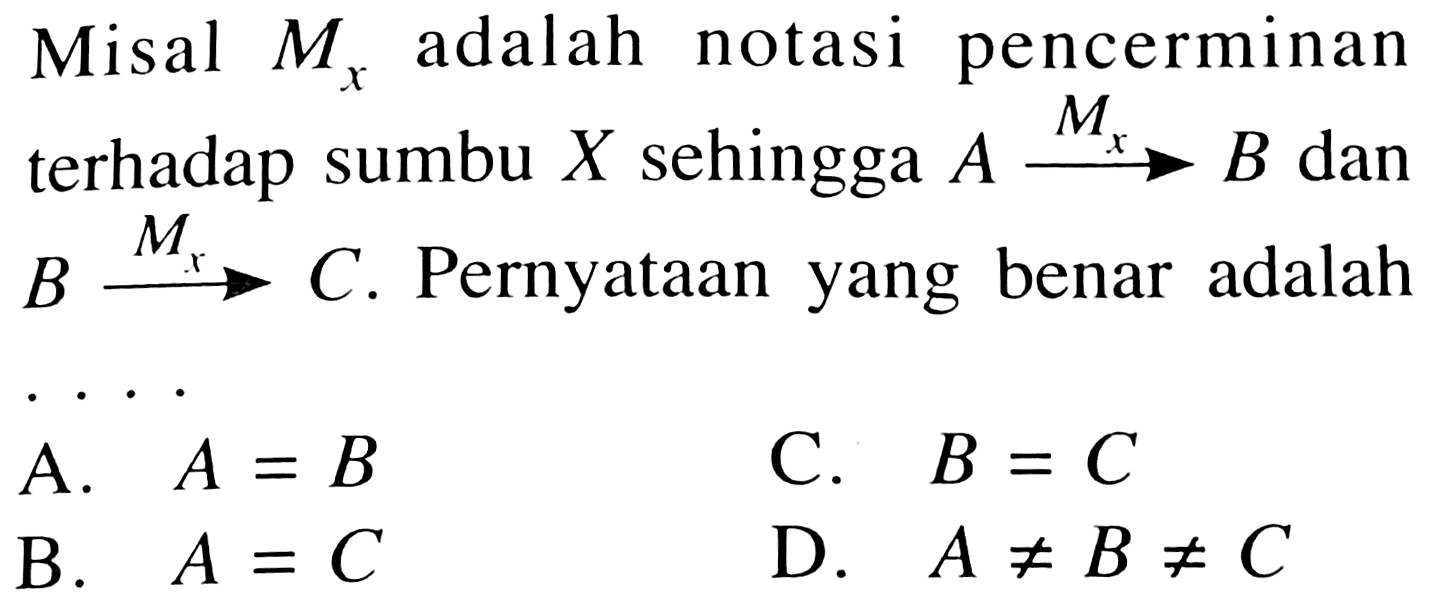 Misal Mx adalah notasi pencerminan terhadap sumbu X sehingga A - > Mx B dan B - > Mx C. Pernyataan yang benar adalah .... 
A. A=B C. B=C B. A=C D. A =/= B =/= C 