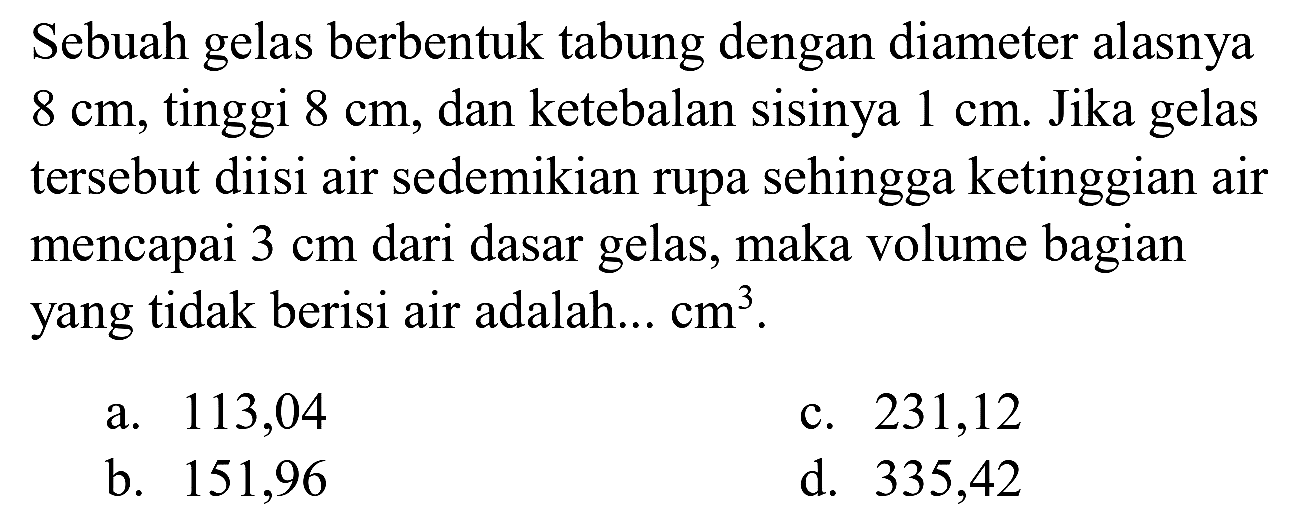 Sebuah gelas berbentuk tabung dengan diameter alasnya  8 cm , tinggi  8 cm , dan ketebalan sisinya  1 cm . Jika gelas tersebut diisi air sedemikian rupa sehingga ketinggian air mencapai  3 cm  dari dasar gelas, maka volume bagian yang tidak berisi air adalah...  cm^(3) .
a. 113,04
c. 231,12
b. 151,96
d. 335,42