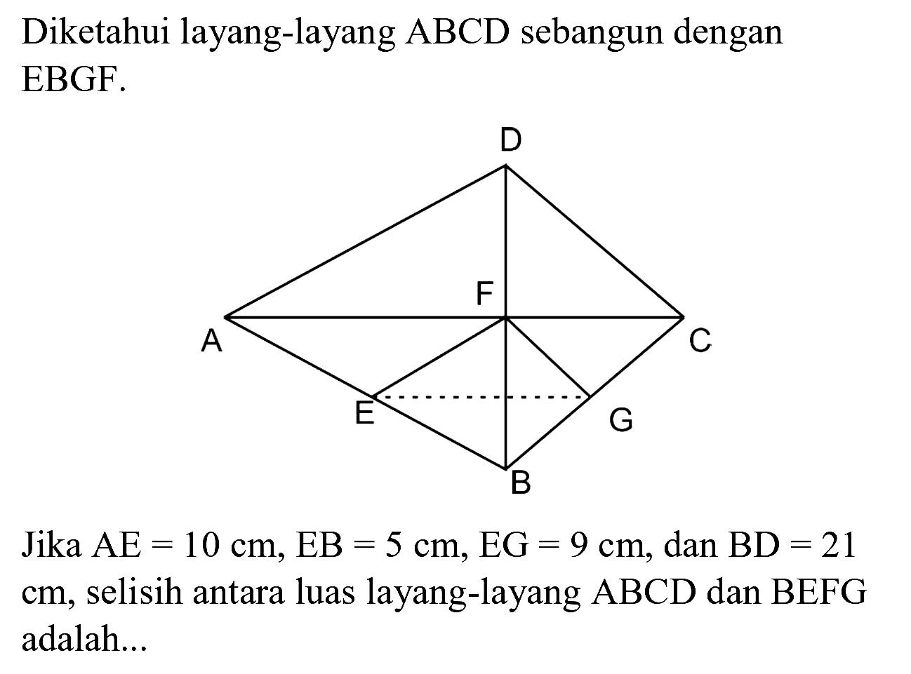 Diketahui layang-layang ABCD sebangun dengan EBGF.
Jika  AE=10 cm, ~EB=5 cm, EG=9 cm , dan  BD=21   cm , selisih antara luas layang-layang  ABCD  dan  BEFG  adalah...