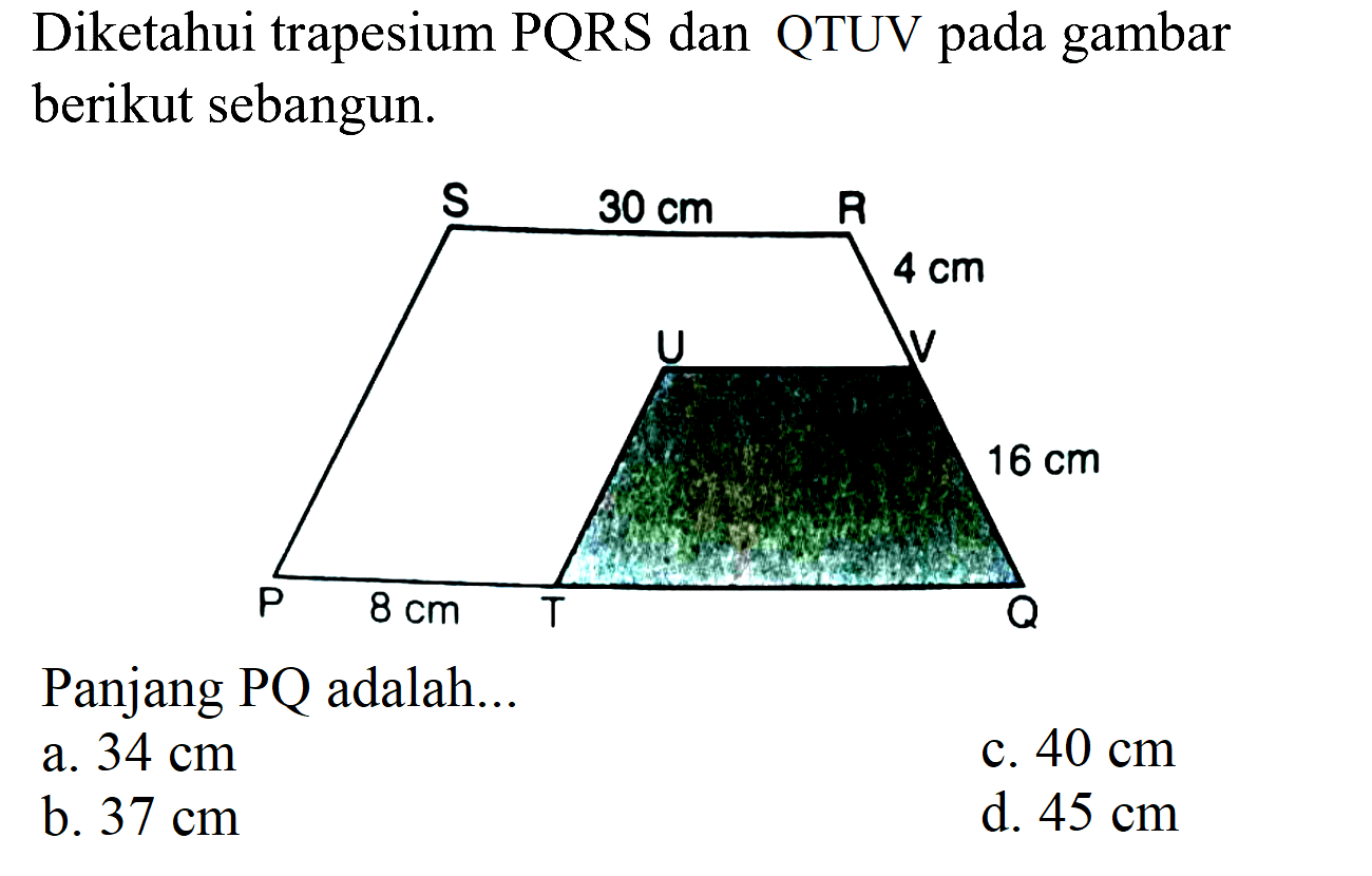 Diketahui trapesium PQRS dan QTUV pada gambar berikut sebangun.
Panjang PQ adalah...
a.  34 cm 
c.  40 cm 
b.  37 cm 
d.  45 cm 