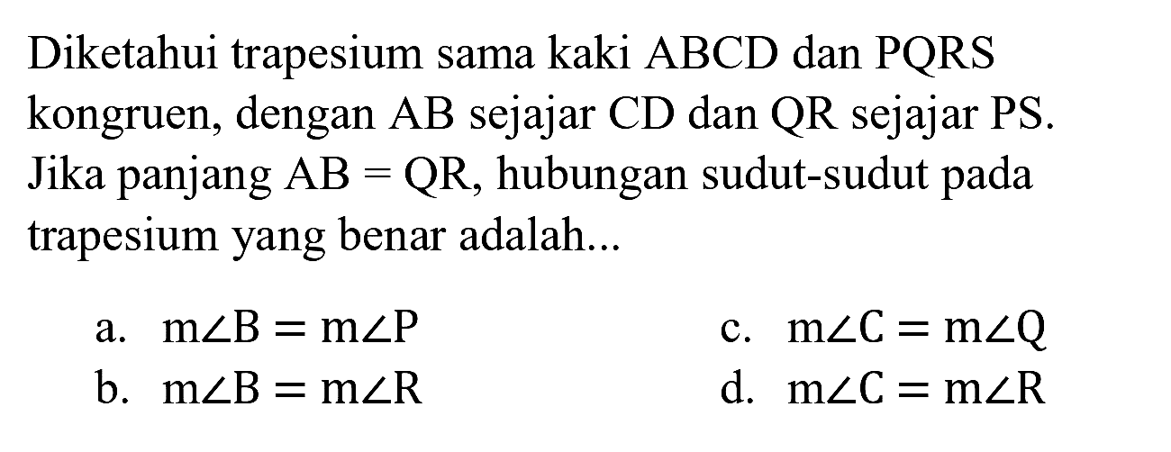 Diketahui trapesium sama kaki  A B C D  dan  P Q R S  kongruen, dengan  A B  sejajar  C D  dan  Q R  sejajar  P S . Jika panjang  A B=Q R , hubungan sudut-sudut pada trapesium yang benar adalah...
a.  m sudut B=m sudut P 
c.  m sudut C=m sudut Q 
b.  m sudut B=m sudut R 
d.  m sudut C=m sudut R 