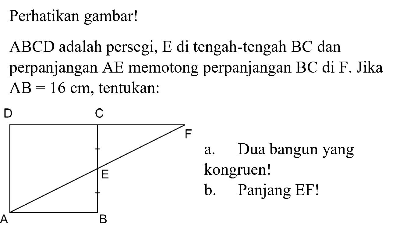 Perhatikan gambar!
 ABCD  adalah persegi,  E  di tengah-tengah  BC  dan perpanjangan AE memotong perpanjangan  BC  di F. Jika  AB=16 cm , tentukan:
a. Dua bangun yang kongruen!
b. Panjang EF!