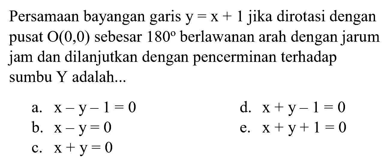 Persamaan bayangan garis  y=x+1  jika dirotasi dengan pusat  O(0,0)  sebesar  180  berlawanan arah dengan jarum jam dan dilanjutkan dengan pencerminan terhadap sumbu Y adalah...
a.  x-y-1=0 
d.  x+y-1=0 
b.  x-y=0 
e.  x+y+1=0 
c.  x+y=0 