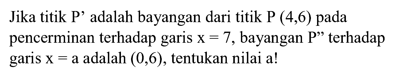 Jika titik P' adalah bayangan dari titik  P(4,6)  pada pencerminan terhadap garis  x=7 , bayangan  P^(prime prime)  terhadap garis  x=a  adalah  (0,6) , tentukan nilai a!