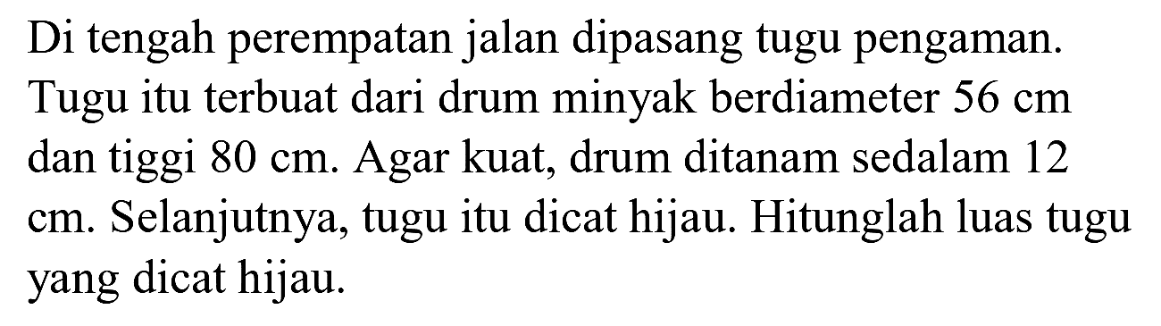 Di tengah perempatan jalan dipasang tugu pengaman. Tugu itu terbuat dari drum minyak berdiameter  56 cm  dan tiggi  80 cm . Agar kuat, drum ditanam sedalam 12 cm. Selanjutnya, tugu itu dicat hijau. Hitunglah luas tugu yang dicat hijau.